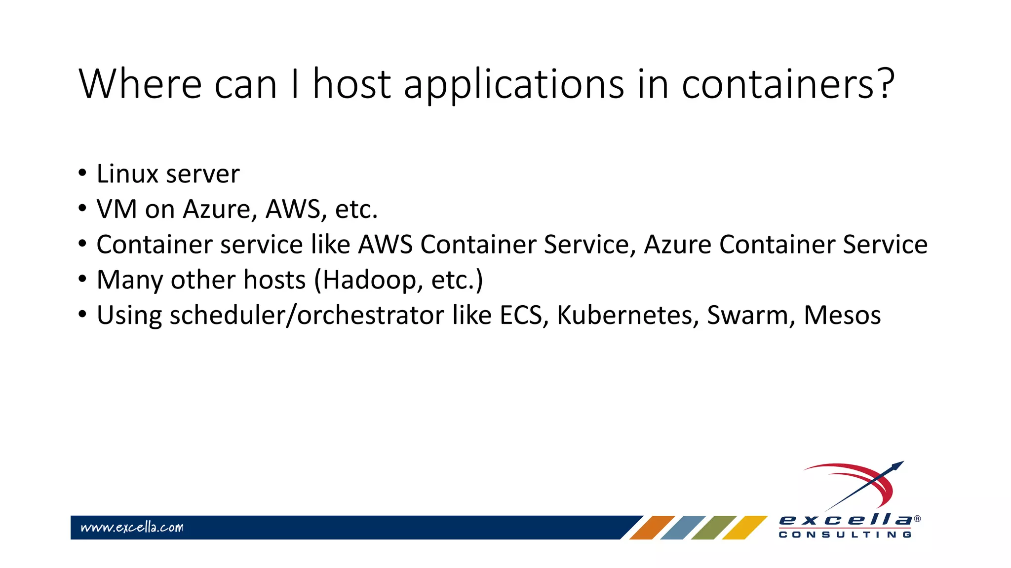 Where can I host applications in containers?
• Linux server
• VM on Azure, AWS, etc.
• Container service like AWS Container Service, Azure Container Service
• Many other hosts (Hadoop, etc.)
• Using scheduler/orchestrator like ECS, Kubernetes, Swarm, Mesos
 