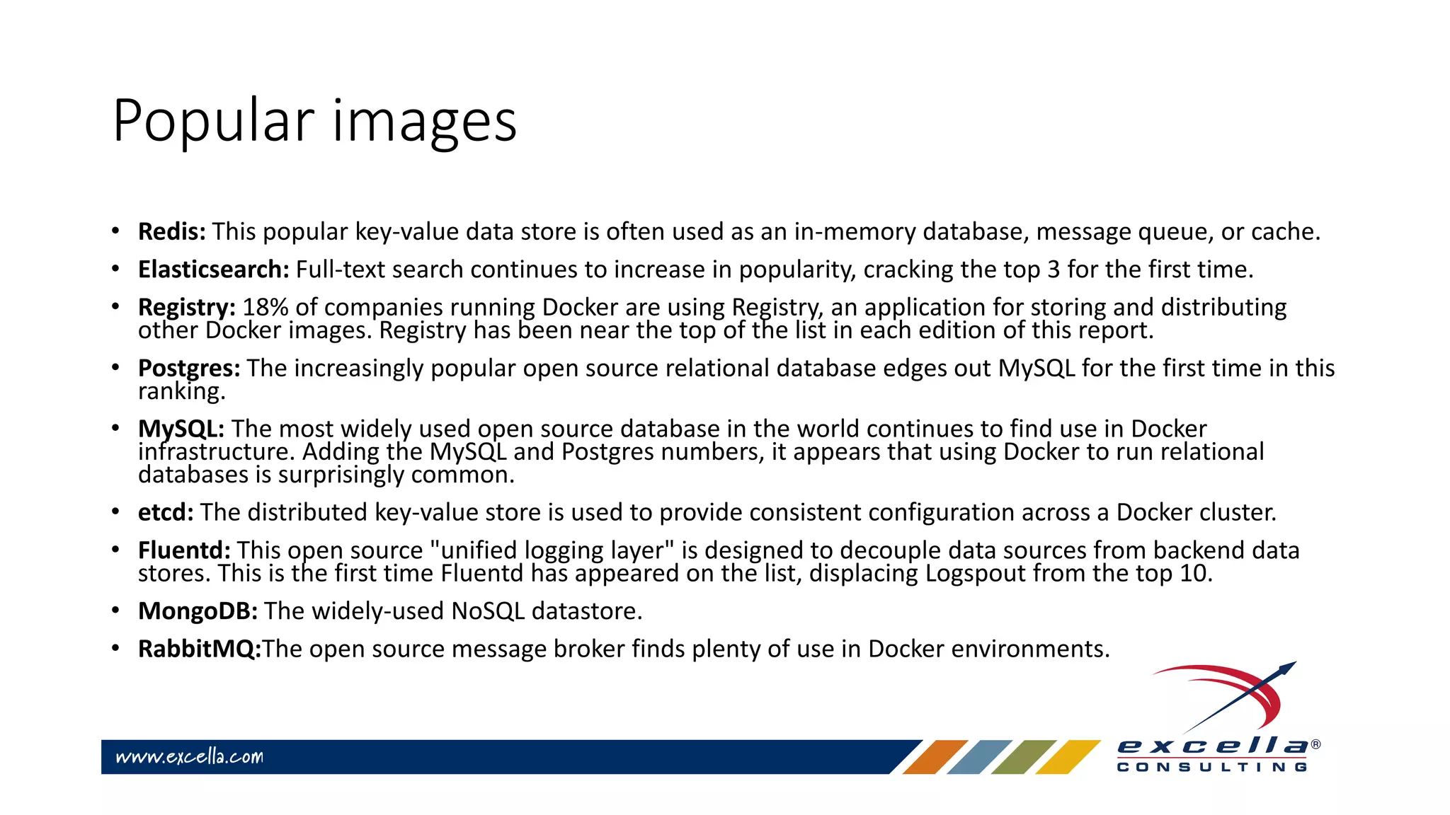 Popular images
• Redis: This popular key-value data store is often used as an in-memory database, message queue, or cache.
• Elasticsearch: Full-text search continues to increase in popularity, cracking the top 3 for the first time.
• Registry: 18% of companies running Docker are using Registry, an application for storing and distributing
other Docker images. Registry has been near the top of the list in each edition of this report.
• Postgres: The increasingly popular open source relational database edges out MySQL for the first time in this
ranking.
• MySQL: The most widely used open source database in the world continues to find use in Docker
infrastructure. Adding the MySQL and Postgres numbers, it appears that using Docker to run relational
databases is surprisingly common.
• etcd: The distributed key-value store is used to provide consistent configuration across a Docker cluster.
• Fluentd: This open source "unified logging layer" is designed to decouple data sources from backend data
stores. This is the first time Fluentd has appeared on the list, displacing Logspout from the top 10.
• MongoDB: The widely-used NoSQL datastore.
• RabbitMQ:The open source message broker finds plenty of use in Docker environments.
 