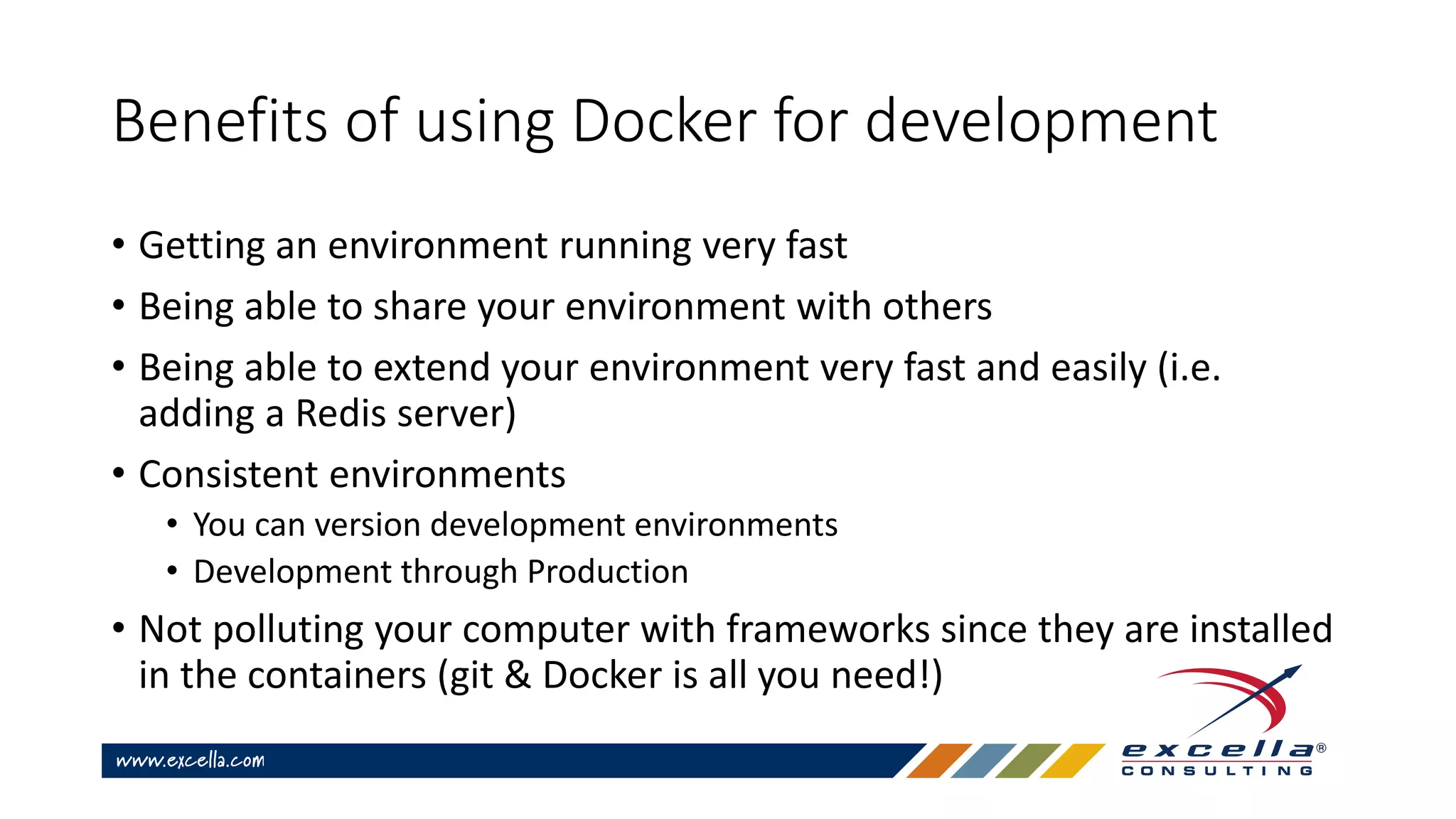 Benefits of using Docker for development
• Getting an environment running very fast
• Being able to share your environment with others
• Being able to extend your environment very fast and easily (i.e.
adding a Redis server)
• Consistent environments
• You can version development environments
• Development through Production
• Not polluting your computer with frameworks since they are installed
in the containers (git & Docker is all you need!)
 