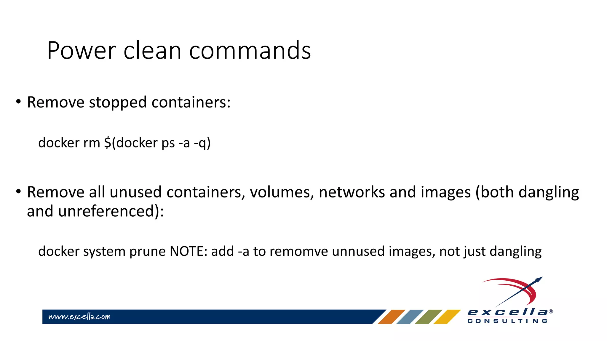 Power clean commands
• Remove stopped containers:
docker rm $(docker ps -a -q)
• Remove all unused containers, volumes, networks and images (both dangling
and unreferenced):
docker system prune NOTE: add -a to remomve unnused images, not just dangling
 