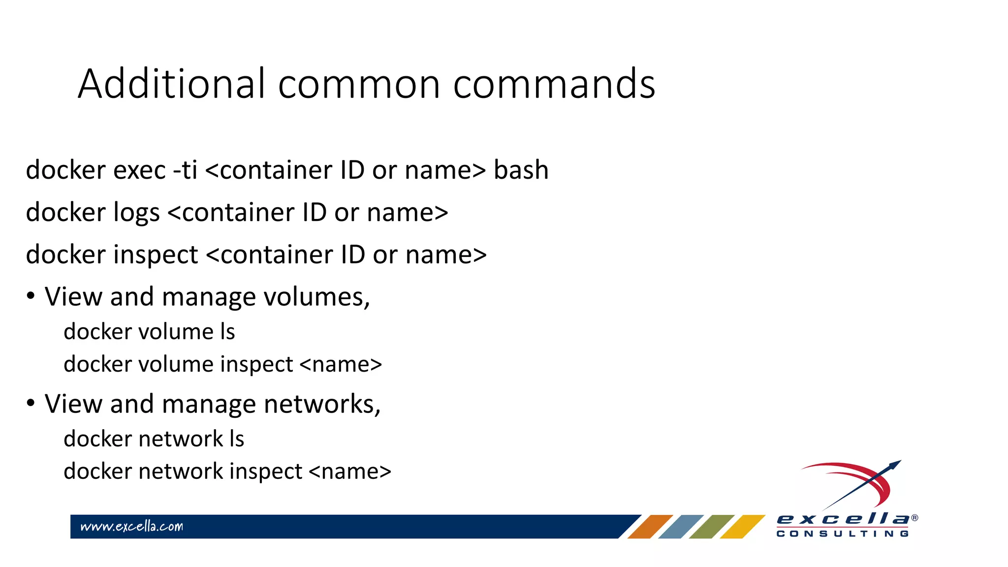 Additional common commands
docker exec -ti <container ID or name> bash
docker logs <container ID or name>
docker inspect <container ID or name>
• View and manage volumes,
docker volume ls
docker volume inspect <name>
• View and manage networks,
docker network ls
docker network inspect <name>
 