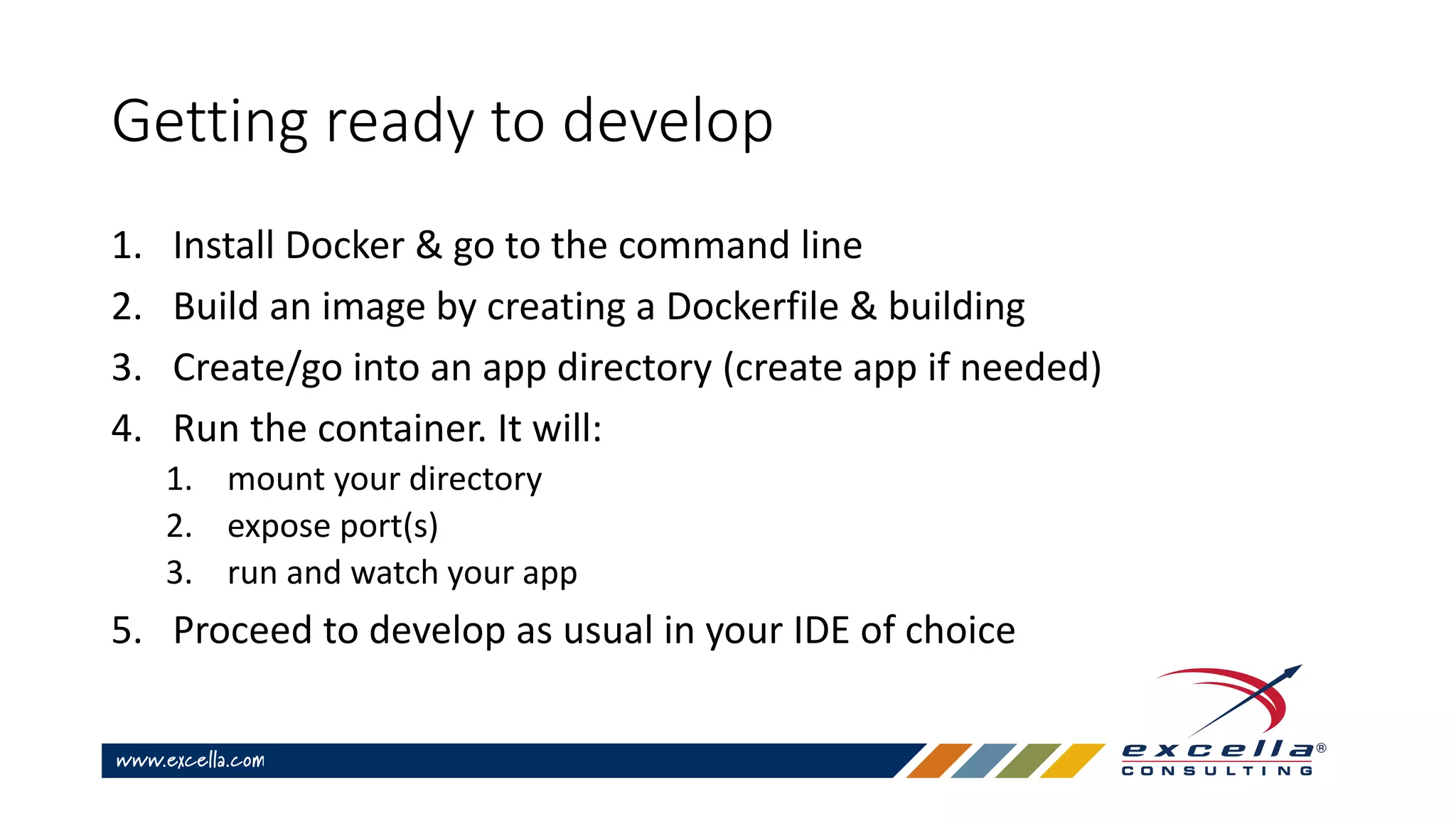 Getting ready to develop
1. Install Docker & go to the command line
2. Build an image by creating a Dockerfile & building
3. Create/go into an app directory (create app if needed)
4. Run the container. It will:
1. mount your directory
2. expose port(s)
3. run and watch your app
5. Proceed to develop as usual in your IDE of choice
 