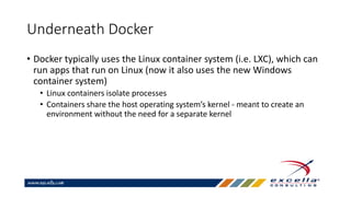 Underneath Docker
• Docker typically uses the Linux container system (i.e. LXC), which can
run apps that run on Linux (now it also uses the new Windows
container system)
• Linux containers isolate processes
• Containers share the host operating system’s kernel - meant to create an
environment without the need for a separate kernel
 