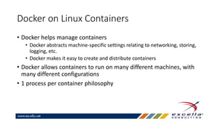 Docker on Linux Containers
• Docker helps manage containers
• Docker abstracts machine-specific settings relating to networking, storing,
logging, etc.
• Docker makes it easy to create and distribute containers
• Docker allows containers to run on many different machines, with
many different configurations
• 1 process per container philosophy
 