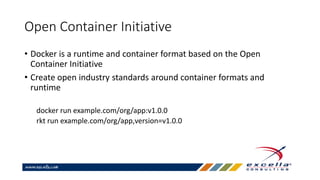 Open Container Initiative
• Docker is a runtime and container format based on the Open
Container Initiative
• Create open industry standards around container formats and
runtime
docker run example.com/org/app:v1.0.0
rkt run example.com/org/app,version=v1.0.0
 