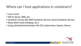 Where can I host applications in containers?
• Linux server
• VM on Azure, AWS, etc.
• Container service like AWS Container Service, Azure Container Service
• Many other hosts (Hadoop, etc.)
• Using scheduler/orchestrator like ECS, Kubernetes, Swarm, Mesos
 