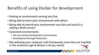 Benefits of using Docker for development
• Getting an environment running very fast
• Being able to share your environment with others
• Being able to extend your environment very fast and easily (i.e.
adding a Redis server)
• Consistent environments
• You can version development environments
• Development through Production
• Not polluting your computer with frameworks since they are installed
in the containers (git & Docker is all you need!)
 