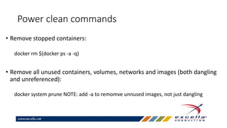 Power clean commands
• Remove stopped containers:
docker rm $(docker ps -a -q)
• Remove all unused containers, volumes, networks and images (both dangling
and unreferenced):
docker system prune NOTE: add -a to remomve unnused images, not just dangling
 