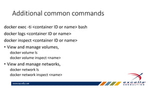 Additional common commands
docker exec -ti <container ID or name> bash
docker logs <container ID or name>
docker inspect <container ID or name>
• View and manage volumes,
docker volume ls
docker volume inspect <name>
• View and manage networks,
docker network ls
docker network inspect <name>
 