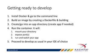 Getting ready to develop
1. Install Docker & go to the command line
2. Build an image by creating a Dockerfile & building
3. Create/go into an app directory (create app if needed)
4. Run the container. It will:
1. mount your directory
2. expose port(s)
3. run and watch your app
5. Proceed to develop as usual in your IDE of choice
 