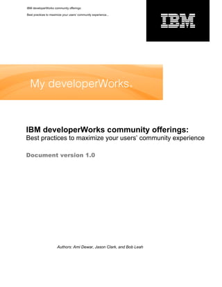IBM developerWorks community offerings:

Best practices to maximize your users’ community experience...




IBM developerWorks community offerings:
Best practices to maximize your users’ community experience

Document version 1.0




                      Authors: Ami Dewar, Jason Clark, and Bob Leah
 