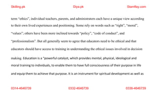 0314-4646739 0332-4646739 0336-4646739
term “ethics”, individual teachers, parents, and administrators each have a unique view according
to their own lived experiences and positioning. Some rely on words such as “right”, “moral”,
“values”; others have been more inclined towards “policy”, “code of conduct”, and
“professionalism”. But all generally seem to agree that educators need to be ethical and that
educators should have access to training in understanding the ethical issues involved in decision
making. Education is a “powerful catalyst, which provides mental, physical, ideological and
moral training to individuals, to enable them to have full consciousness of their purpose in life
and equip them to achieve that purpose. It is an instrument for spiritual development as well as
Skilling.pk Diya.pk Stamflay.com
 