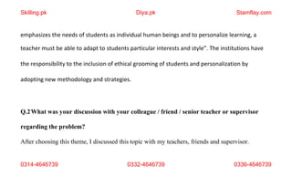 0314-4646739 0332-4646739 0336-4646739
emphasizes the needs of students as individual human beings and to personalize learning, a
teacher must be able to adapt to students particular interests and style”. The institutions have
the responsibility to the inclusion of ethical grooming of students and personalization by
adopting new methodology and strategies.
Q.2What was your discussion with your colleague / friend / senior teacher or supervisor
regarding the problem?
After choosing this theme, I discussed this topic with my teachers, friends and supervisor.
Skilling.pk Diya.pk Stamflay.com
 