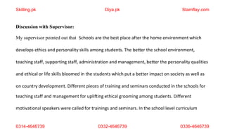 0314-4646739 0332-4646739 0336-4646739
Discussion with Supervisor:
My supervisor pointed out that Schools are the best place after the home environment which
develops ethics and personality skills among students. The better the school environment,
teaching staff, supporting staff, administration and management, better the personality qualities
and ethical or life skills bloomed in the students which put a better impact on society as well as
on country development. Different pieces of training and seminars conducted in the schools for
teaching staff and management for uplifting ethical grooming among students. Different
motivational speakers were called for trainings and seminars. In the school level curriculum
Skilling.pk Diya.pk Stamflay.com
 