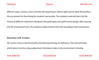 0314-4646739 0332-4646739 0336-4646739
different topics, history, story and titles like Quaid Azam, Allama Iqbal and Sir Syed Ahmed Khan
life are present for flourishing the students' personality. The students read and learn the life
history of different important individuals who participate and uplift human beings. After passing
the life of important men, the students enable and live their life according to their parameters.
Discussion with Teacher:
My teacher told me that Personality and ethical grooming are defined as “the characteristics
which determine the unique adjustment individuals make to the environment including
Skilling.pk Diya.pk Stamflay.com
 