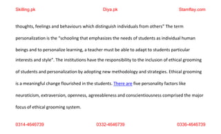 0314-4646739 0332-4646739 0336-4646739
thoughts, feelings and behaviours which distinguish individuals from others” The term
personalization is the “schooling that emphasizes the needs of students as individual human
beings and to personalize learning, a teacher must be able to adapt to students particular
interests and style”. The institutions have the responsibility to the inclusion of ethical grooming
of students and personalization by adopting new methodology and strategies. Ethical grooming
is a meaningful change flourished in the students. There are five personality factors like
neuroticism, extraversion, openness, agreeableness and conscientiousness comprised the major
focus of ethical grooming system.
Skilling.pk Diya.pk Stamflay.com
 
