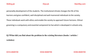 0314-4646739 0332-4646739 0336-4646739
personality development of the students. The institutional climate changes the life of the
learners and gives confident, well-disciplined and well-mannered individuals to the society.
These individuals work with ethics and enable the society to approach future horizons. Ethical
grooming is a compulsory and essential component to live which is developed in schools only.
Q.3What did you find about the problem in the existing literature (books / articles /
websites)
Skilling.pk Diya.pk Stamflay.com
 