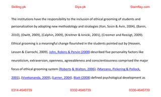 0314-4646739 0332-4646739 0336-4646739
The institutions have the responsibility to the inclusion of ethical grooming of students and
personalization by adopting new methodology and strategies (Kan, Sosin & Avin, 2004), (Banin,
2010), (Owitt, 2009), (Calphin, 2009), (Kreitner & kinicki, 2001), (Creemer and Reezigt, 2009).
Ethical grooming is a meaningful change flourished in the students pointed out by (Heaven,
Lesson & Ciarrochi, 2009). John, Robins & Pervin (2008) described five personality factors like
neuroticism, extraversion, openness, agreeableness and conscientiousness comprised the major
focus of ethical grooming system (Roberts & Walton, 2006), (Marzano, Pickering & Pollock,
2001), (Vivekananda, 2009), (Larner, 2004). Blatt (2008) defined psychological development as
Skilling.pk Diya.pk Stamflay.com
 
