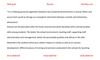 0314-4646739 0332-4646739 0336-4646739
“it is a lifelong personal negotiation between two fundamental dimensions in human affairs and
occurs from youth to old age as a synergistic interaction between anaclitic and interjective.
dimensions”.
Schools are the best place after the home environment which develops ethics and personality
skills among students. The better the school environment, teaching staff, supporting staff,
administration and management, better the personality qualities and ethical or life skills
bloomed in the students which put a better impact on society as well as on country
development. Different pieces of training and seminars conducted in the schools for teaching
Skilling.pk Diya.pk Stamflay.com
 