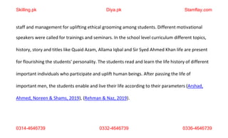 0314-4646739 0332-4646739 0336-4646739
staff and management for uplifting ethical grooming among students. Different motivational
speakers were called for trainings and seminars. In the school level curriculum different topics,
history, story and titles like Quaid Azam, Allama Iqbal and Sir Syed Ahmed Khan life are present
for flourishing the students' personality. The students read and learn the life history of different
important individuals who participate and uplift human beings. After passing the life of
important men, the students enable and live their life according to their parameters (Arshad,
Ahmed, Noreen & Shams, 2019), (Rehman & Naz, 2019).
Skilling.pk Diya.pk Stamflay.com
 