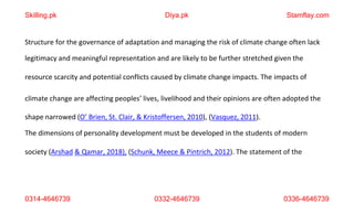 0314-4646739 0332-4646739 0336-4646739
Structure for the governance of adaptation and managing the risk of climate change often lack
legitimacy and meaningful representation and are likely to be further stretched given the
resource scarcity and potential conflicts caused by climate change impacts. The impacts of
climate change are affecting peoples’ lives, livelihood and their opinions are often adopted the
shape narrowed (O’ Brien, St. Clair, & Kristoffersen, 2010), (Vasquez, 2011).
The dimensions of personality development must be developed in the students of modern
society (Arshad & Qamar, 2018), (Schunk, Meece & Pintrich, 2012). The statement of the
Skilling.pk Diya.pk Stamflay.com
 