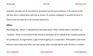 0314-4646739 0332-4646739 0336-4646739
Scientific concepts can be described as systematic mental representations of the natural world,
and they have a central place and role in science. In contrast, ambiguity is possible because of
features that are inherent in the concepts themselves.
Ethics:
Etymologically, “ethics” is derived from the Greek word “ethos” which means “character” or
“conduct”. Ethics is not limited to the actions or behaviors of an individual but includes practices
of a profession, an organization, a government agency or a corporation. Philosophers and moral
ethicists have historically fallen into two camps when considering the topic of ethics in relation
Skilling.pk Diya.pk Stamflay.com
 