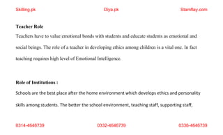 0314-4646739 0332-4646739 0336-4646739
Teacher Role
Teachers have to value emotional bonds with students and educate students as emotional and
social beings. The role of a teacher in developing ethics among children is a vital one. In fact
teaching requires high level of Emotional Intelligence.
Role of Institutions :
Schools are the best place after the home environment which develops ethics and personality
skills among students. The better the school environment, teaching staff, supporting staff,
Skilling.pk Diya.pk Stamflay.com
 
