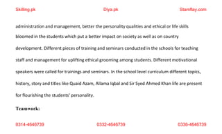 0314-4646739 0332-4646739 0336-4646739
administration and management, better the personality qualities and ethical or life skills
bloomed in the students which put a better impact on society as well as on country
development. Different pieces of training and seminars conducted in the schools for teaching
staff and management for uplifting ethical grooming among students. Different motivational
speakers were called for trainings and seminars. In the school level curriculum different topics,
history, story and titles like Quaid Azam, Allama Iqbal and Sir Syed Ahmed Khan life are present
for flourishing the students' personality.
Teamwork:
Skilling.pk Diya.pk Stamflay.com
 