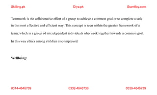 0314-4646739 0332-4646739 0336-4646739
Teamwork is the collaborative effort of a group to achieve a common goal or to complete a task
in the most effective and efficient way. This concept is seen within the greater framework of a
team, which is a group of interdependent individuals who work together towards a common goal.
In this way ethics among children also improved.
Wellbeing:
Skilling.pk Diya.pk Stamflay.com
 