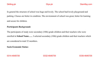 0314-4646739 0332-4646739 0336-4646739
In general the structure of school was huge and lovely. The school had lovely playground and
parking. Classes are better in condition. The environment of school was great, better for learning
and secure for children.
Participants Background:
The participants of study were secondary (10th) grade children and their teachers who were
enrolled in School Name…... I selected secondary (10th) grade children and their teachers which
are considered in total 32 members.
Socio Economic Status:
Skilling.pk Diya.pk Stamflay.com
 