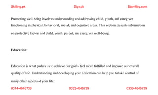 0314-4646739 0332-4646739 0336-4646739
Promoting well-being involves understanding and addressing child, youth, and caregiver
functioning in physical, behavioral, social, and cognitive areas. This section presents information
on protective factors and child, youth, parent, and caregiver well-being.
Education:
Education is what pushes us to achieve our goals, feel more fulfilled and improve our overall
quality of life. Understanding and developing your Education can help you to take control of
many other aspects of your life.
Skilling.pk Diya.pk Stamflay.com
 