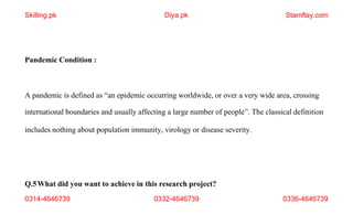 0314-4646739 0332-4646739 0336-4646739
Pandemic Condition :
A pandemic is defined as “an epidemic occurring worldwide, or over a very wide area, crossing
international boundaries and usually affecting a large number of people”. The classical definition
includes nothing about population immunity, virology or disease severity.
Q.5What did you want to achieve in this research project?
Skilling.pk Diya.pk Stamflay.com
 