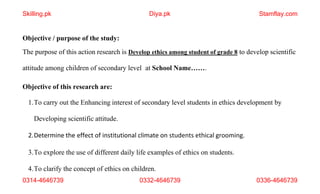 0314-4646739 0332-4646739 0336-4646739
Objective / purpose of the study:
The purpose of this action research is Develop ethics among student of grade 8 to develop scientific
attitude among children of secondary level at School Name…….
Objective of this research are:
1.To carry out the Enhancing interest of secondary level students in ethics development by
Developing scientific attitude.
2.Determine the effect of institutional climate on students ethical grooming.
3.To explore the use of different daily life examples of ethics on students.
4.To clarify the concept of ethics on children.
Skilling.pk Diya.pk Stamflay.com
 