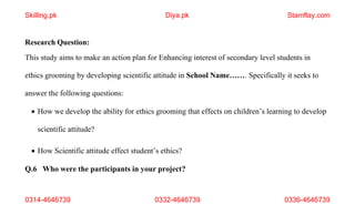 0314-4646739 0332-4646739 0336-4646739
Research Question:
This study aims to make an action plan for Enhancing interest of secondary level students in
ethics grooming by developing scientific attitude in School Name……. Specifically it seeks to
answer the following questions:
 How we develop the ability for ethics grooming that effects on children’s learning to develop
scientific attitude?
 How Scientific attitude effect student’s ethics?
Q.6 Who were the participants in your project?
Skilling.pk Diya.pk Stamflay.com
 