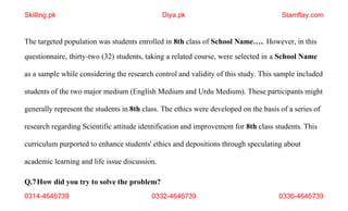 0314-4646739 0332-4646739 0336-4646739
The targeted population was students enrolled in 8th class of School Name….. However, in this
questionnaire, thirty-two (32) students, taking a related course, were selected in a School Name
as a sample while considering the research control and validity of this study. This sample included
students of the two major medium (English Medium and Urdu Medium). These participants might
generally represent the students in 8th class. The ethics were developed on the basis of a series of
research regarding Scientific attitude identification and improvement for 8th class students. This
curriculum purported to enhance students' ethics and depositions through speculating about
academic learning and life issue discussion.
Q.7How did you try to solve the problem?
Skilling.pk Diya.pk Stamflay.com
 