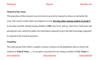 students of School Name….. It was quite convenient for me, being a resident of City Name to
0314-4646739 0332-4646739 0336-4646739
Method of the study:
The procedure of this research was involved on an activity research to discover and tackle the
issue. The social wonder under investigation was the Develop ethics among student of grade 8
to develop scientific attitude among children of 8th class level. Survey, interviews, field notes and
perceptions were utilized to gather the information expected to give the data knowledge important
to respond to the research questions.
Sampling:
The entire group from which a sample is chosen is known as the population and we choose the
Skilling.pk Diya.pk Stamflay.com
 