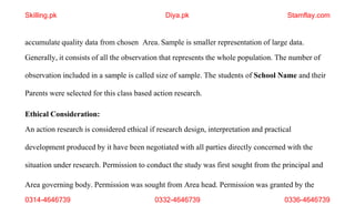 Area governing body. Permission was sought from Area head. Permission was granted by the
0314-4646739 0332-4646739 0336-4646739
accumulate quality data from chosen Area. Sample is smaller representation of large data.
Generally, it consists of all the observation that represents the whole population. The number of
observation included in a sample is called size of sample. The students of School Name and their
Parents were selected for this class based action research.
Ethical Consideration:
An action research is considered ethical if research design, interpretation and practical
development produced by it have been negotiated with all parties directly concerned with the
situation under research. Permission to conduct the study was first sought from the principal and
Skilling.pk Diya.pk Stamflay.com
 