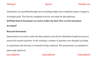 0314-4646739 0332-4646739 0336-4646739
Information was assembled through survey including simply close completed request in regard to
investigate goals. The close by completed overview was made for data gathering.
Q.8What kind of instrument was used to collect the data? How was the instrument
developed?
Research Instrument:
Questionnaire was used to collect the data needed to provide the information insight necessary to
answer the research questions. In this technique a number of questions were designed according
to requirement and relevancy of researcher being conducted. The questionnaire was prepared to
attain study objectives.
Skilling.pk Diya.pk Stamflay.com
 