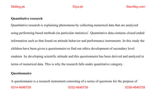 0314-4646739 0332-4646739 0336-4646739
Quantitative research
Quantitative research is explaining phenomena by collecting numerical data that are analyzed
using performing based methods (in particular statistics)’. Quantitative data contains closed ended
information such as that found on attitude behavior and performance instruments .In this study the
children have been given a questionnaire to find out ethics development of secondary level
students by developing scientific attitude and this questionnaire has been derived and analyzed in
terms of numerical data. This is why the research falls under quantitative category.
Questionnaire
A questionnaire is a research instrument consisting of a series of questions for the purpose of
Skilling.pk Diya.pk Stamflay.com
 