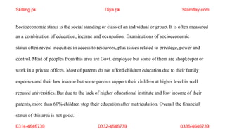 0314-4646739 0332-4646739 0336-4646739
Socioeconomic status is the social standing or class of an individual or group. It is often measured
as a combination of education, income and occupation. Examinations of socioeconomic
status often reveal inequities in access to resources, plus issues related to privilege, power and
control. Most of peoples from this area are Govt. employee but some of them are shopkeeper or
work in a private offices. Most of parents do not afford children education due to their family
expenses and their low income but some parents support their children at higher level in well
reputed universities. But due to the lack of higher educational institute and low income of their
parents, more than 60% children stop their education after matriculation. Overall the financial
status of this area is not good.
Skilling.pk Diya.pk Stamflay.com
 