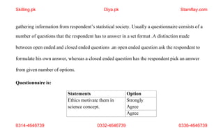 0314-4646739 0332-4646739 0336-4646739
gathering information from respondent’s statistical society. Usually a questionnaire consists of a
number of questions that the respondent has to answer in a set format .A distinction made
between open ended and closed ended questions .an open ended question ask the respondent to
formulate his own answer, whereas a closed ended question has the respondent pick an answer
from given number of options.
Questionnaire is:
Statements Option
Ethics motivate them in
science concept.
Strongly
Agree
Agree
Skilling.pk Diya.pk Stamflay.com
 