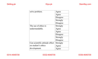 0314-4646739 0332-4646739 0336-4646739
solve problem. Agree
Agree
Disagree
Strongly
Disagree
The use of ethics is
understandable.
Strongly
Agree
Agree
Disagree
Strongly
Disagree
Can scientific attitude effect
on student’s ethics
development.
Strongly
Agree
Agree
Skilling.pk Diya.pk Stamflay.com
 