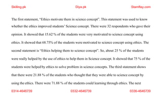 0314-4646739 0332-4646739 0336-4646739
The first statement, “Ethics motivate them in science concept”. This statement was used to know
whether the ethics improved students’ Science concept. There were 32 respondents who gave their
opinion. It showed that 15.62 % of the students were very motivated to science concept using
ethics. It showed that 68.75% of the students were motivated to science concept using ethics. The
second statement is “Ethics helping them to science concept”. So, about 25 % of the students
were really helped by the use of ethics to help them in Science concept. It showed that 75 % of the
students were helped by ethics to solve problem in science concepts. The third statement shows
that there were 21.88 % of the students who thought that they were able to science concept by
using the ethics. There were 71.88 % of the students could learning through ethics. The next
Skilling.pk Diya.pk Stamflay.com
 