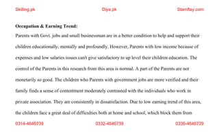 0314-4646739 0332-4646739 0336-4646739
Occupation & Earning Trend:
Parents with Govt. jobs and small businessman are in a better condition to help and support their
children educationally, mentally and profoundly. However, Parents with low income because of
expenses and low salaries issues can't give satisfactory to up level their children education. The
control of the Parents in this research from this area is normal. A part of the Parents are not
monetarily so good. The children who Parents with government jobs are more verified and their
family finds a sense of contentment moderately contrasted with the individuals who work in
private association. They are consistently in dissatisfaction. Due to low earning trend of this area,
the children face a great deal of difficulties both at home and school, which block them from
Skilling.pk Diya.pk Stamflay.com
 