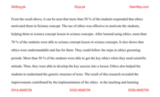 0314-4646739 0332-4646739 0336-4646739
From the result above, it can be seen that more than 50 % of the students responded that ethics
motivated them in Science concept. The use of ethics was effective to motivate the students,
helping them to science concept lesson in science concepts. After learned using ethics, more than
70 % of the students were able to science concept lesson in science concepts. It also shows that
ethics were understandable and fun for them. They could follow the steps in ethics grooming
periods. More than 50 % of the students were able to get the key ethics when they used scientific
attitude. Then, they were able to develop the key success into a lesson. Ethics also helped the
students to understand the generic structure of texts. The result of this research revealed the
improvements contributed by the implementation of the ethics in the teaching and learning
Skilling.pk Diya.pk Stamflay.com
 