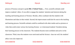 ethics were also improved.
0314-4646739 0332-4646739 0336-4646739
process of Science concept in grade 8th of School Name…. First, scientific attitude could
improve students’ ethics. It was able to engage the students’ attention and interests during the
teaching and learning process of Science. Besides, ethics could provide the students with
illustrations and ideas in their minds. Second, the improvement could also be seen in the teaching
and learning process. Scientific attitude could be combined with other media such as pictures or
video that could create various fun learning Science so it decreased students’ boredom during
their learning process in the classroom. The students became more confident and active in the
classroom. Third, since the students were motivated and the Science class ran well, the students’
Skilling.pk Diya.pk Stamflay.com
 