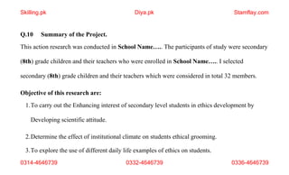 3.To explore the use of different daily life examples of ethics on students.
0314-4646739 0332-4646739 0336-4646739
Q.10 Summary of the Project.
This action research was conducted in School Name….. The participants of study were secondary
(8th) grade children and their teachers who were enrolled in School Name….. I selected
secondary (8th) grade children and their teachers which were considered in total 32 members.
Objective of this research are:
1.To carry out the Enhancing interest of secondary level students in ethics development by
Developing scientific attitude.
2.Determine the effect of institutional climate on students ethical grooming.
Skilling.pk Diya.pk Stamflay.com
 