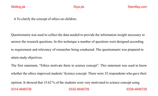 opinion. It showed that 15.62 % of the students were very motivated to science concept using
0314-4646739 0332-4646739 0336-4646739
4.To clarify the concept of ethics on children.
Questionnaire was used to collect the data needed to provide the information insight necessary to
answer the research questions. In this technique a number of questions were designed according
to requirement and relevancy of researcher being conducted. The questionnaire was prepared to
attain study objectives.
The first statement, “Ethics motivate them in science concept”. This statement was used to know
whether the ethics improved students’ Science concept. There were 32 respondents who gave their
Skilling.pk Diya.pk Stamflay.com
 