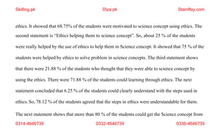 The next statement shows that more than 80 % of the students could get the Science concept from
0314-4646739 0332-4646739 0336-4646739
ethics. It showed that 68.75% of the students were motivated to science concept using ethics. The
second statement is “Ethics helping them to science concept”. So, about 25 % of the students
were really helped by the use of ethics to help them in Science concept. It showed that 75 % of the
students were helped by ethics to solve problem in science concepts. The third statement shows
that there were 21.88 % of the students who thought that they were able to science concept by
using the ethics. There were 71.88 % of the students could learning through ethics. The next
statement concluded that 6.25 % of the students could clearly understand with the steps used in
ethics. So, 78.12 % of the students agreed that the steps in ethics were understandable for them.
Skilling.pk Diya.pk Stamflay.com
 