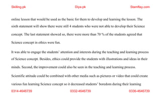 0314-4646739 0332-4646739 0336-4646739
online lesson that would be used as the basic for them to develop and learning the lesson. The
sixth statement will show there were still 4 students who were not able to develop their Science
concept. The last statement showed so, there were more than 70 % of the students agreed that
Science concept in ethics were fun.
It was able to engage the students’ attention and interests during the teaching and learning process
of Science concept. Besides, ethics could provide the students with illustrations and ideas in their
minds. Second, the improvement could also be seen in the teaching and learning process.
Scientific attitude could be combined with other media such as pictures or video that could create
various fun learning Science concept so it decreased students’ boredom during their learning
Skilling.pk Diya.pk Stamflay.com
 